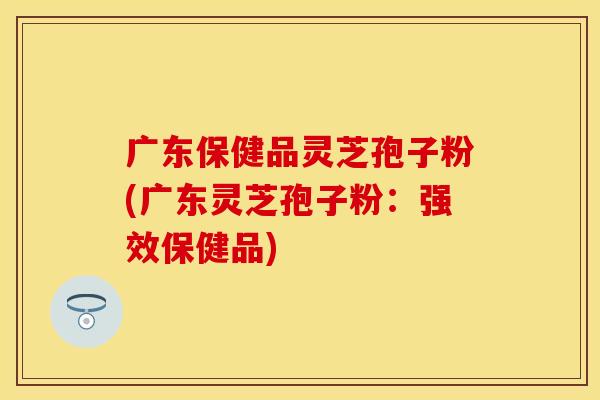 广东保健品灵芝孢子粉(广东灵芝孢子粉：强效保健品)