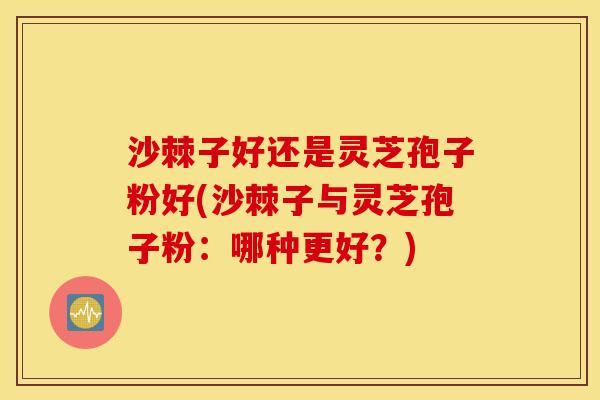 沙棘子好还是灵芝孢子粉好(沙棘子与灵芝孢子粉：哪种更好？)