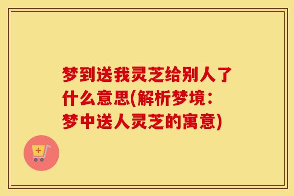 梦到送我灵芝给别人了什么意思(解析梦境：梦中送人灵芝的寓意)