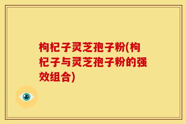 枸杞子灵芝孢子粉(枸杞子与灵芝孢子粉的强效组合)