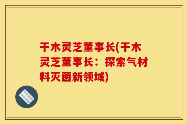 干木灵芝董事长(干木灵芝董事长：探索气材料灭菌新领域)