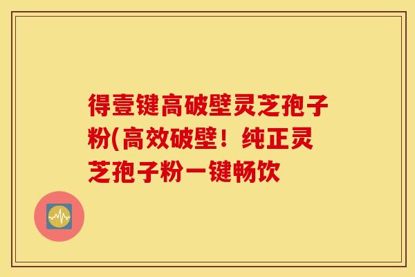 得壹键高破壁灵芝孢子粉(高效破壁！纯正灵芝孢子粉一键畅饮