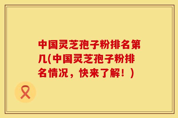 中国灵芝孢子粉排名第几(中国灵芝孢子粉排名情况，快来了解！)