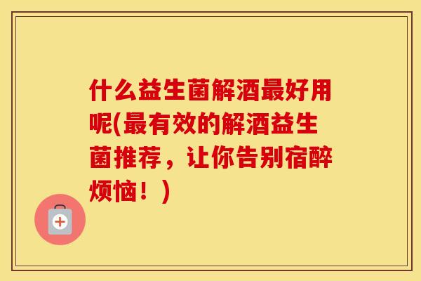 什么益生菌解酒最好用呢(最有效的解酒益生菌推荐，让你告别宿醉烦恼！)