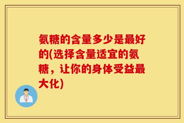 氨糖的含量多少是最好的(选择含量适宜的氨糖，让你的身体受益最大化)