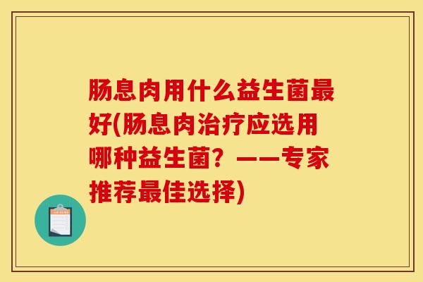 肠息肉用什么益生菌最好(肠息肉治疗应选用哪种益生菌？——专家推荐最佳选择)