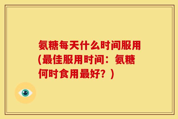 氨糖每天什么时间服用(最佳服用时间：氨糖何时食用最好？)
