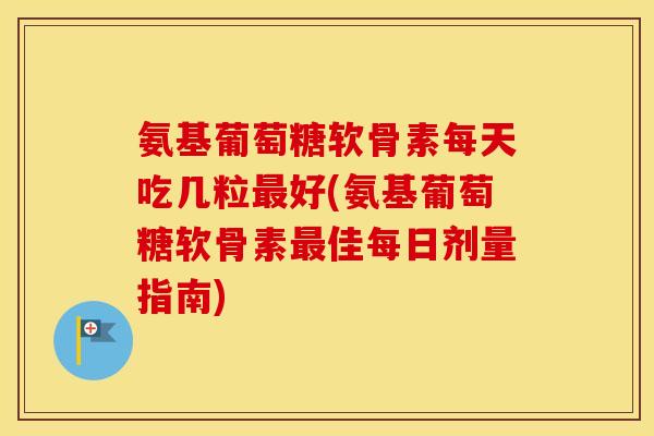 氨基葡萄糖软骨素每天吃几粒最好(氨基葡萄糖软骨素最佳每日剂量指南)