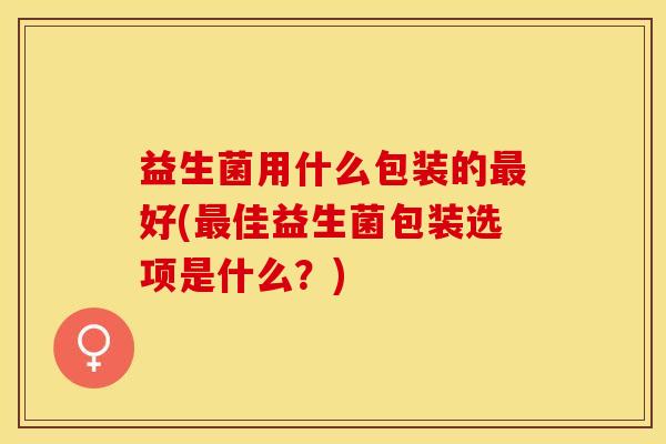 益生菌用什么包装的最好(最佳益生菌包装选项是什么？)