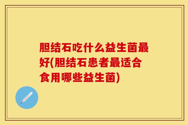 胆结石吃什么益生菌最好(胆结石患者最适合食用哪些益生菌)
