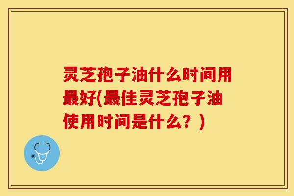 灵芝孢子油什么时间用最好(最佳灵芝孢子油使用时间是什么？)