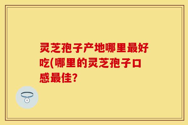 灵芝孢子产地哪里最好吃(哪里的灵芝孢子口感最佳？