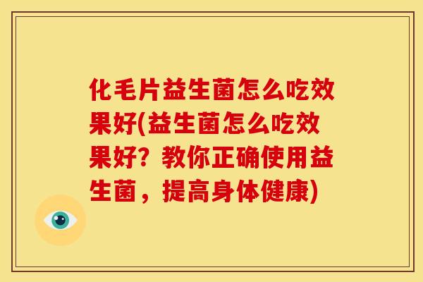 化毛片益生菌怎么吃效果好(益生菌怎么吃效果好？教你正确使用益生菌，提高身体健康)