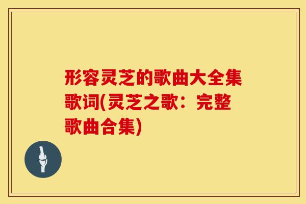形容灵芝的歌曲大全集歌词(灵芝之歌：完整歌曲合集)