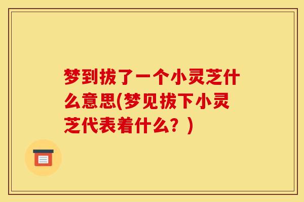 梦到拔了一个小灵芝什么意思(梦见拔下小灵芝代表着什么？)