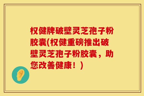 权健牌破壁灵芝孢子粉胶囊(权健重磅推出破壁灵芝孢子粉胶囊，助您改善健康！)