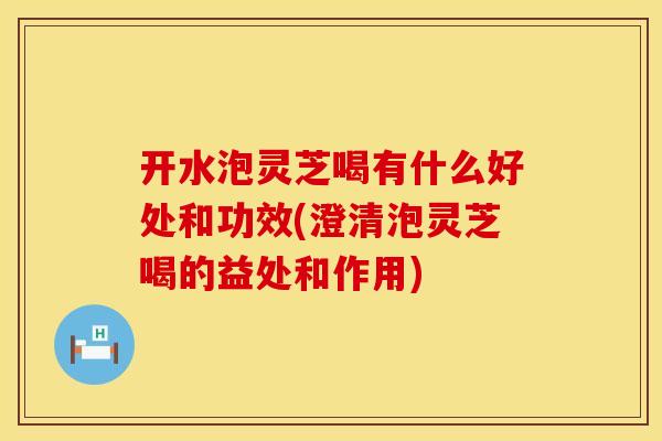 开水泡灵芝喝有什么好处和功效(澄清泡灵芝喝的益处和作用)