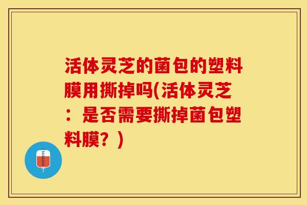 活体灵芝的菌包的塑料膜用撕掉吗(活体灵芝：是否需要撕掉菌包塑料膜？)
