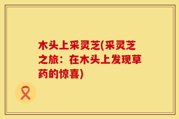 木头上采灵芝(采灵芝之旅：在木头上发现草药的惊喜)