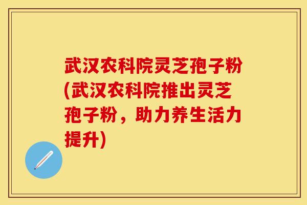 武汉农科院灵芝孢子粉(武汉农科院推出灵芝孢子粉，助力养生活力提升)