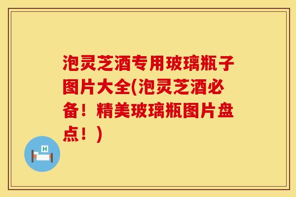 泡灵芝酒专用玻璃瓶子图片大全(泡灵芝酒必备！精美玻璃瓶图片盘点！)