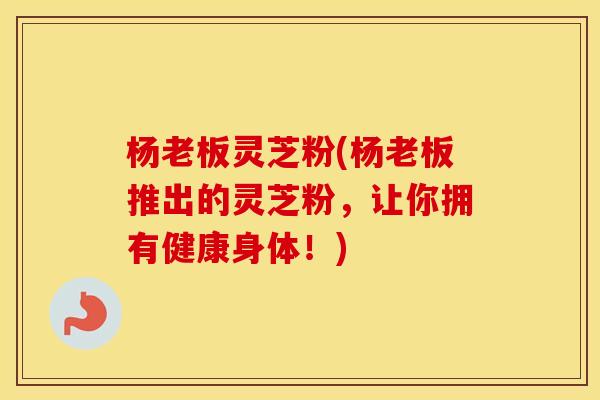 杨老板灵芝粉(杨老板推出的灵芝粉，让你拥有健康身体！)