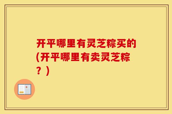 开平哪里有灵芝粽买的(开平哪里有卖灵芝粽？)