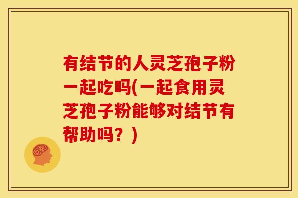有结节的人灵芝孢子粉一起吃吗(一起食用灵芝孢子粉能够对结节有帮助吗？)