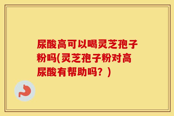 尿酸高可以喝灵芝孢子粉吗(灵芝孢子粉对高尿酸有帮助吗？)