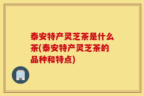 泰安特产灵芝茶是什么茶(泰安特产灵芝茶的品种和特点)