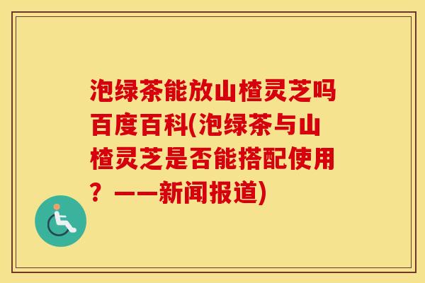 泡绿茶能放山楂灵芝吗百度百科(泡绿茶与山楂灵芝是否能搭配使用？——新闻报道)