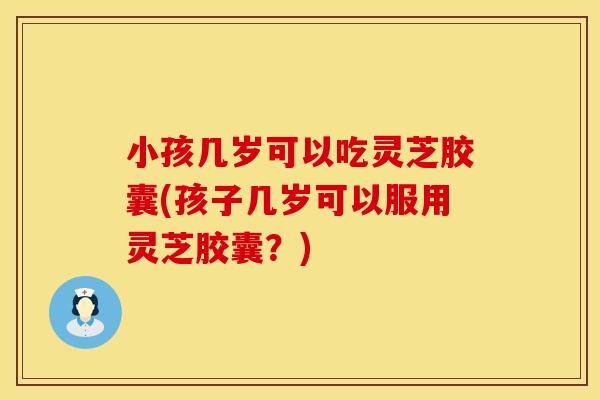 小孩几岁可以吃灵芝胶囊(孩子几岁可以服用灵芝胶囊？)