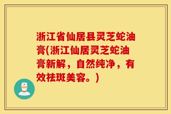 浙江省仙居县灵芝蛇油膏(浙江仙居灵芝蛇油膏新解，自然纯净，有效祛斑美容。)