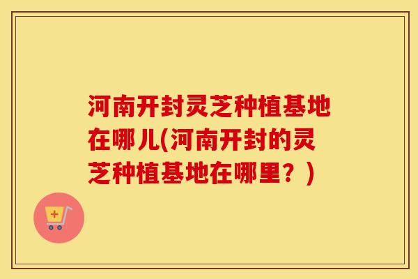 河南开封灵芝种植基地在哪儿(河南开封的灵芝种植基地在哪里？)