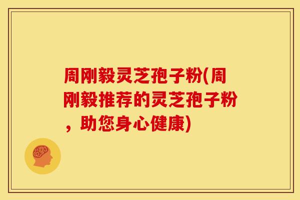 周刚毅灵芝孢子粉(周刚毅推荐的灵芝孢子粉，助您身心健康)