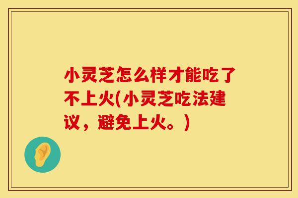 小灵芝怎么样才能吃了不上火(小灵芝吃法建议，避免上火。)