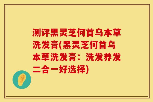 测评黑灵芝何首乌本草洗发膏(黑灵芝何首乌本草洗发膏：洗发养发二合一好选择)