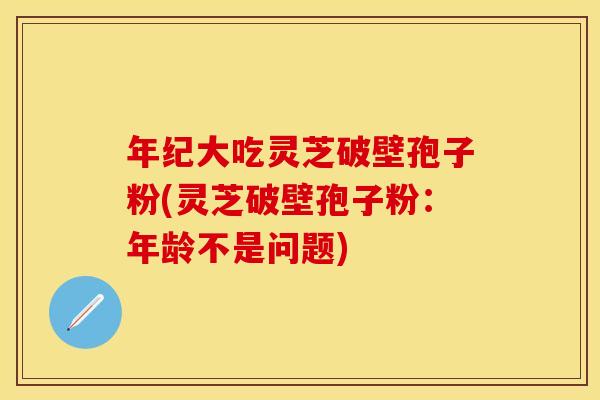 年纪大吃灵芝破壁孢子粉(灵芝破壁孢子粉：年龄不是问题)