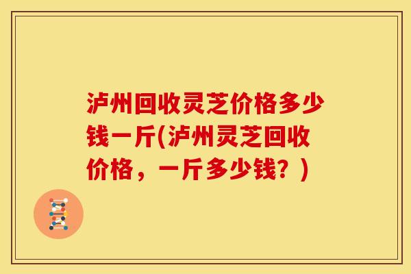 泸州回收灵芝价格多少钱一斤(泸州灵芝回收价格，一斤多少钱？)