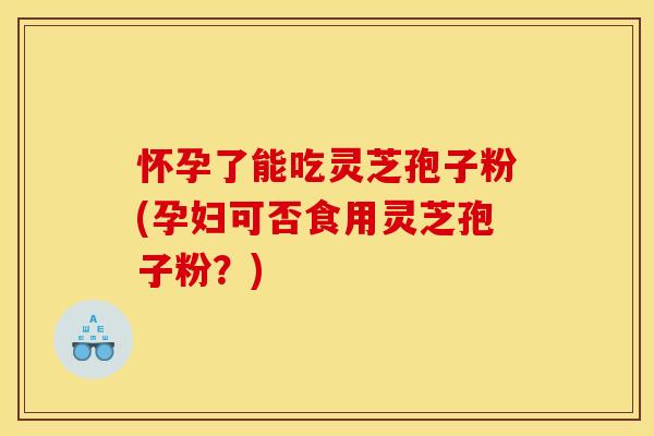 怀孕了能吃灵芝孢子粉(孕妇可否食用灵芝孢子粉？)
