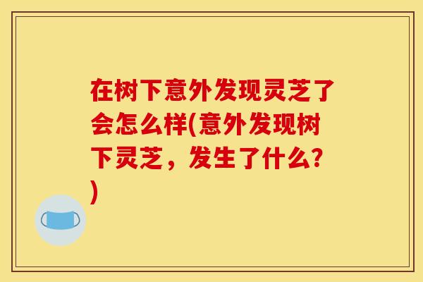 在树下意外发现灵芝了会怎么样(意外发现树下灵芝，发生了什么？)