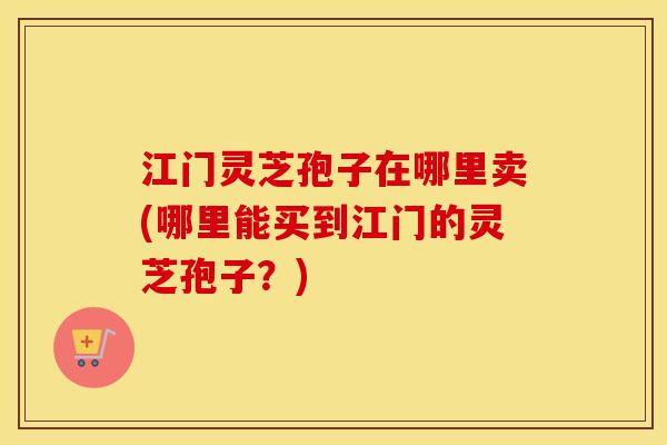 江门灵芝孢子在哪里卖(哪里能买到江门的灵芝孢子？)