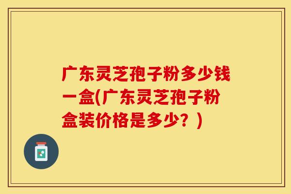 广东灵芝孢子粉多少钱一盒(广东灵芝孢子粉盒装价格是多少？)