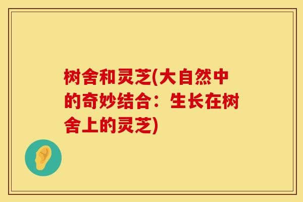 树舍和灵芝(大自然中的奇妙结合：生长在树舍上的灵芝)