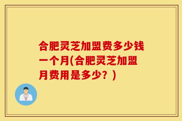 合肥灵芝加盟费多少钱一个月(合肥灵芝加盟月费用是多少？)