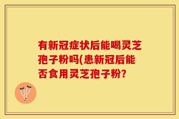 有新冠症状后能喝灵芝孢子粉吗(患新冠后能否食用灵芝孢子粉？
