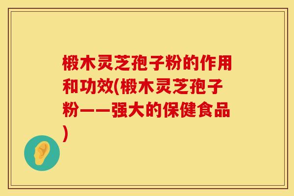 椴木灵芝孢子粉的作用和功效(椴木灵芝孢子粉——强大的保健食品)