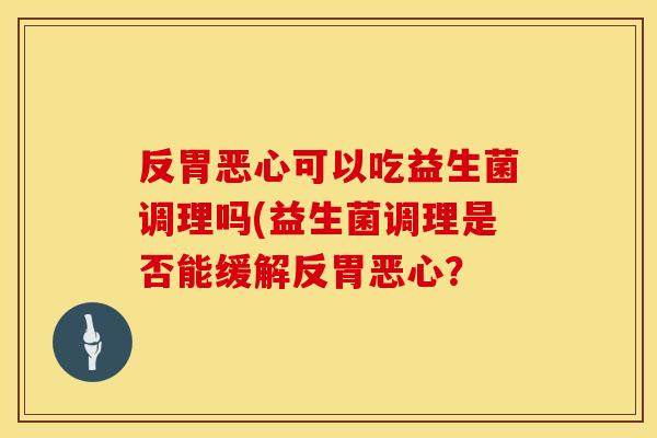 反胃恶心可以吃益生菌调理吗(益生菌调理是否能缓解反胃恶心？