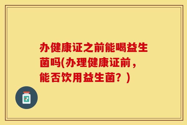 办健康证之前能喝益生菌吗(办理健康证前，能否饮用益生菌？)