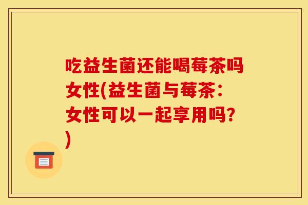 吃益生菌还能喝莓茶吗女性(益生菌与莓茶：女性可以一起享用吗？)